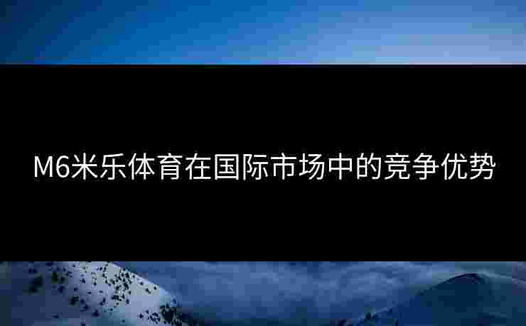 M6米乐体育在国际市场中的竞争优势