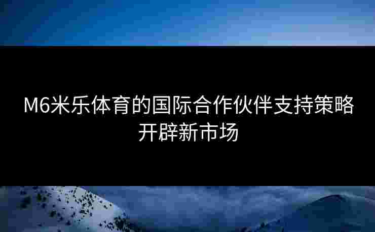 M6米乐体育的国际合作伙伴支持策略开辟新市场 M6米乐体育的国际合作伙伴支持策略开辟新市场