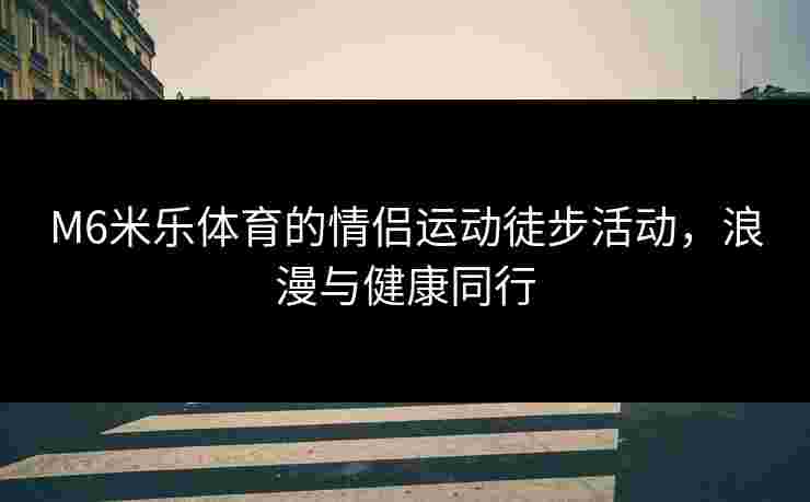M6米乐体育的情侣运动徒步活动，浪漫与健康同行