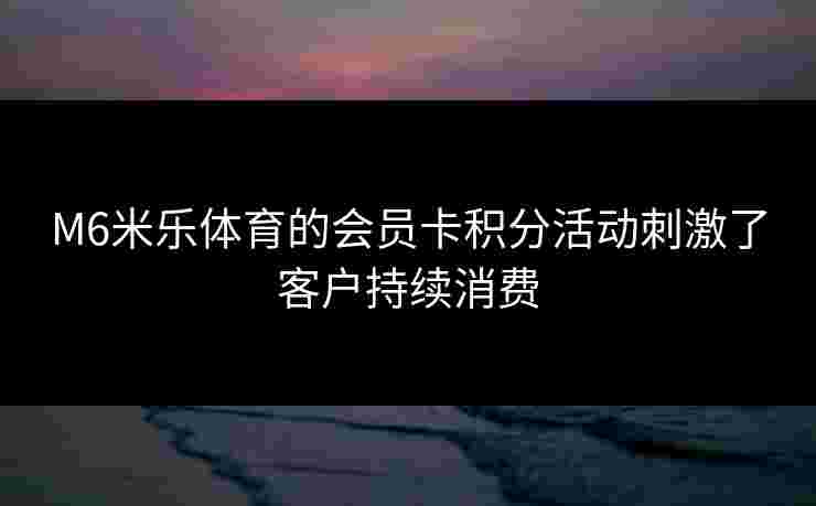 M6米乐体育的会员卡积分活动刺激了客户持续消费