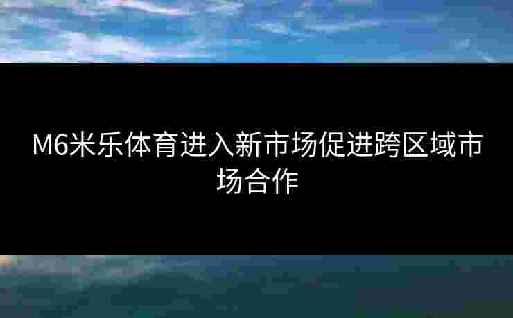 M6米乐体育进入新市场促进跨区域市场合作