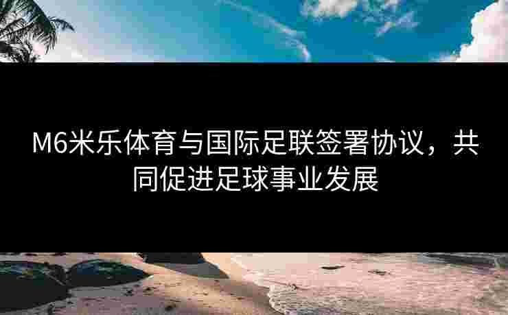M6米乐体育与国际足联签署协议，共同促进足球事业发展