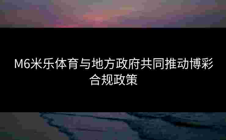 M6米乐体育与地方政府共同推动博彩合规政策