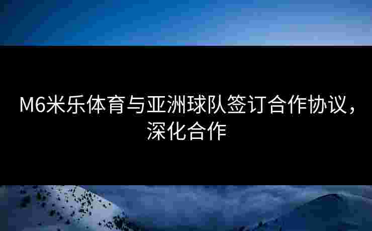 M6米乐体育与亚洲球队签订合作协议，深化合作