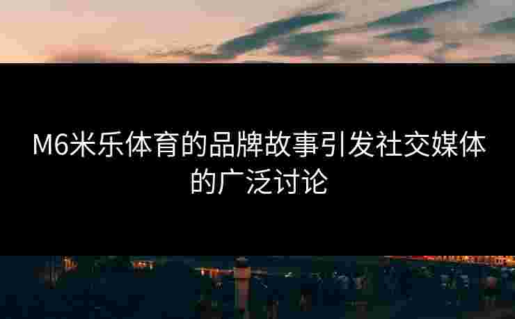 M6米乐体育的品牌故事引发社交媒体的广泛讨论