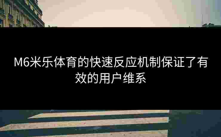 M6米乐体育的快速反应机制保证了有效的用户维系