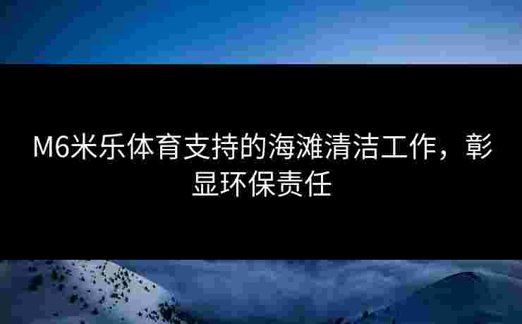 M6米乐体育支持的海滩清洁工作，彰显环保责任