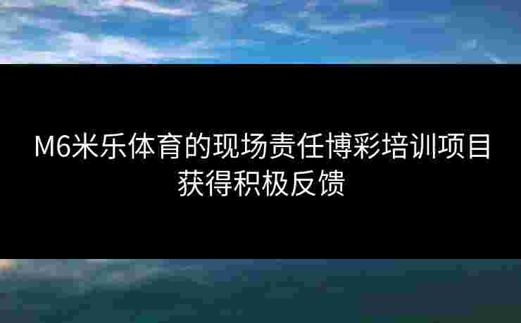 M6米乐体育的现场责任博彩培训项目获得积极反馈 M6米乐体育的现场责任博彩培训项目获得积极反馈