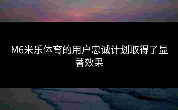 M6米乐体育的用户忠诚计划取得了显著效果