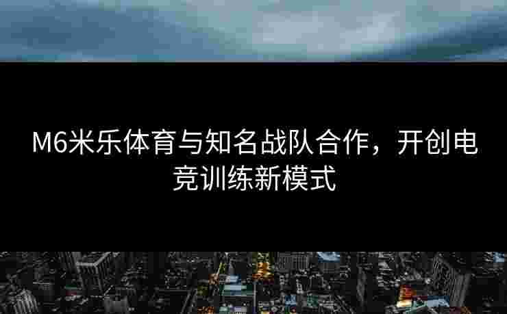 M6米乐体育与知名战队合作，开创电竞训练新模式