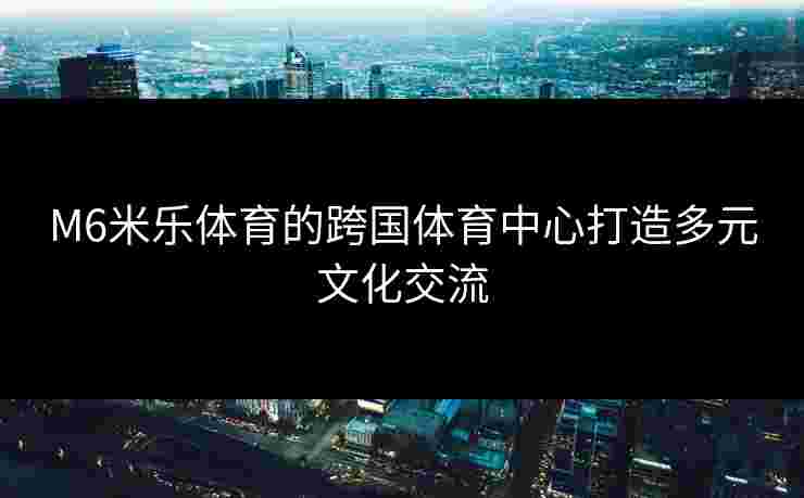 M6米乐体育的跨国体育中心打造多元文化交流