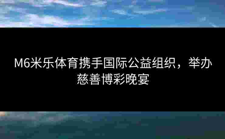 M6米乐体育携手国际公益组织，举办慈善博彩晚宴