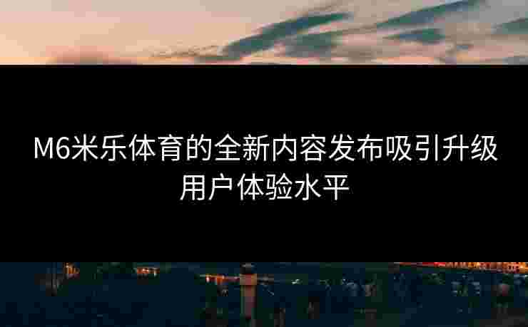 M6米乐体育的全新内容发布吸引升级用户体验水平 M6米乐体育的全新内容发布吸引升级用户体验水平