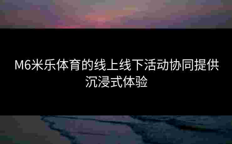M6米乐体育的线上线下活动协同提供沉浸式体验