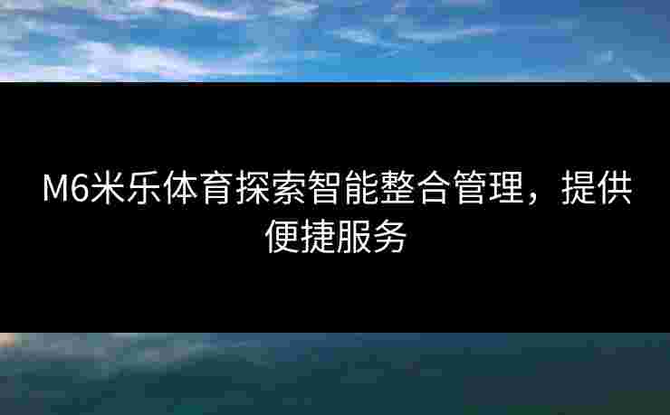 M6米乐体育探索智能整合管理，提供便捷服务