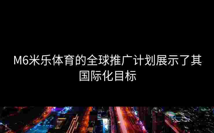 M6米乐体育的全球推广计划展示了其国际化目标