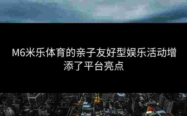 M6米乐体育的亲子友好型娱乐活动增添了平台亮点 M6米乐体育的亲子友好型娱乐活动增添了平台亮点
