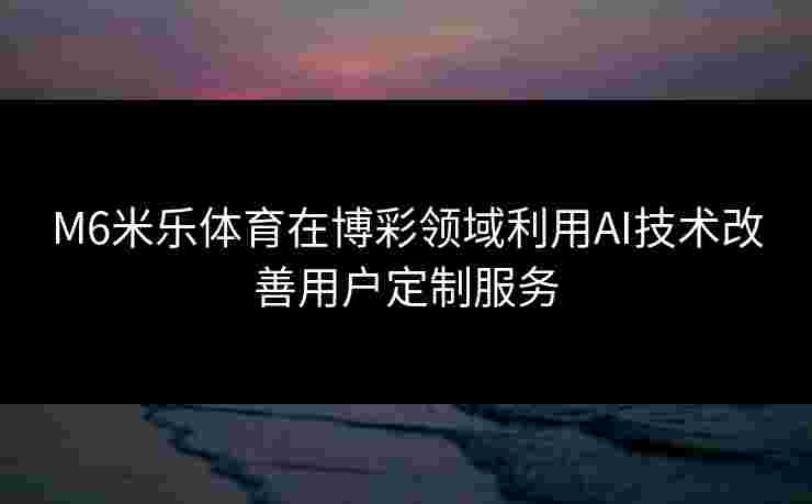 M6米乐体育在博彩领域利用AI技术改善用户定制服务