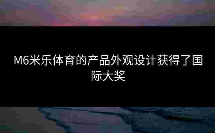 M6米乐体育的产品外观设计获得了国际大奖