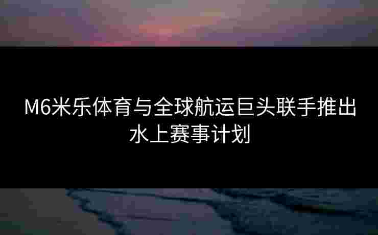 M6米乐体育与全球航运巨头联手推出水上赛事计划
