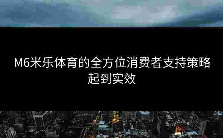 M6米乐体育的全方位消费者支持策略起到实效