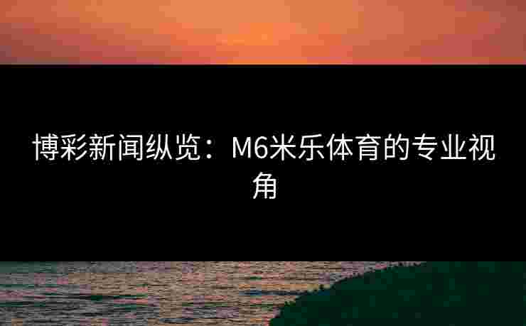 博彩新闻纵览：M6米乐体育的专业视角