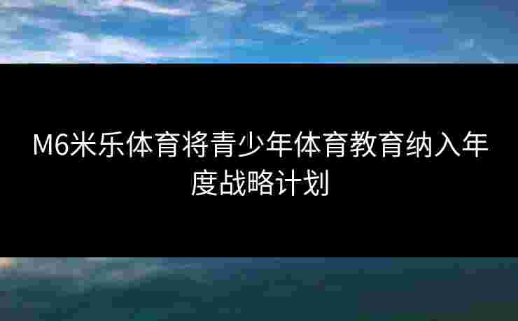 M6米乐体育将青少年体育教育纳入年度战略计划 M6米乐体育将青少年体育教育纳入年度战略计划