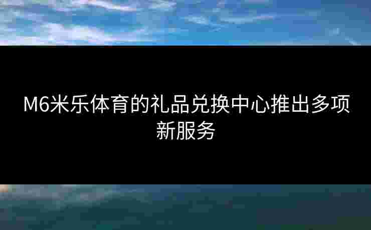 M6米乐体育的礼品兑换中心推出多项新服务 M6米乐体育的礼品兑换中心推出多项新服务