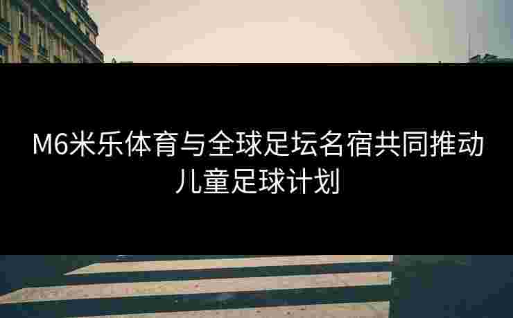 M6米乐体育与全球足坛名宿共同推动儿童足球计划