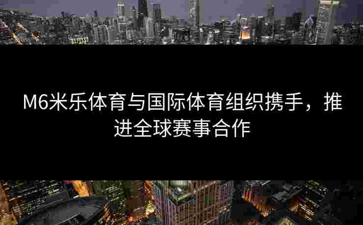 M6米乐体育与国际体育组织携手，推进全球赛事合作