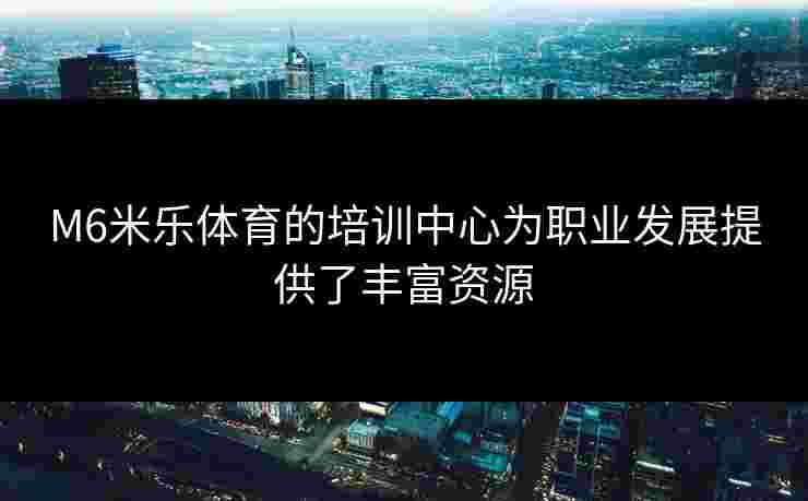 M6米乐体育的培训中心为职业发展提供了丰富资源