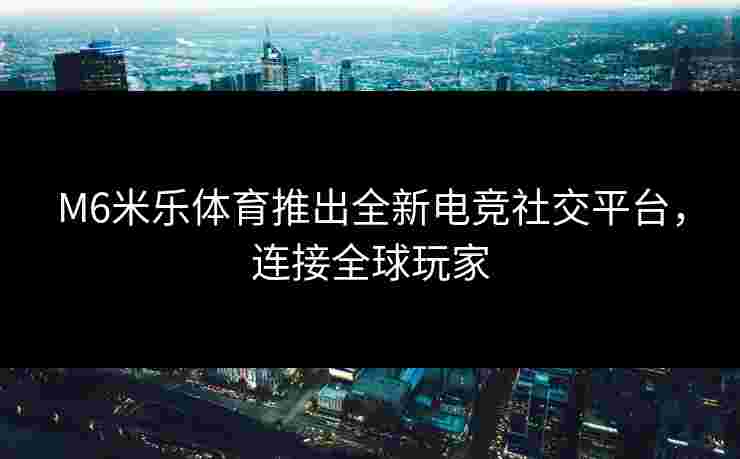 M6米乐体育推出全新电竞社交平台，连接全球玩家