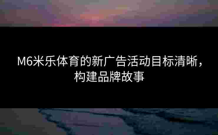 M6米乐体育的新广告活动目标清晰，构建品牌故事