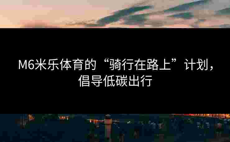 M6米乐体育的“骑行在路上”计划，倡导低碳出行